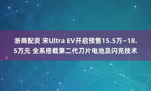 浙商配资 宋Ultra EV开启预售15.5万—18.5万元 全系搭载第二代刀片电池及闪充技术