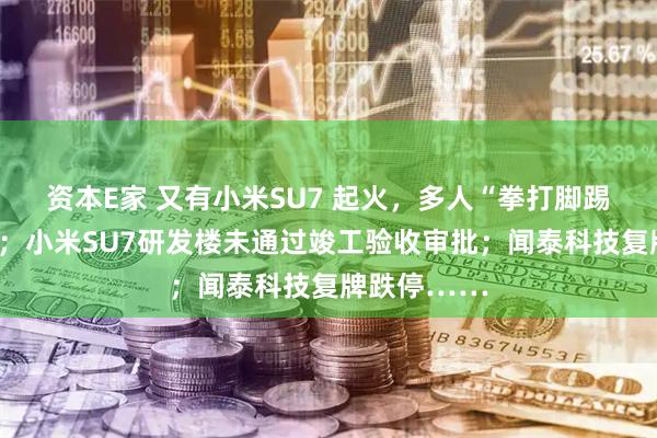 资本E家 又有小米SU7 起火，多人“拳打脚踢”打不开门；小米SU7研发楼未通过竣工验收审批；闻泰科技复牌跌停……