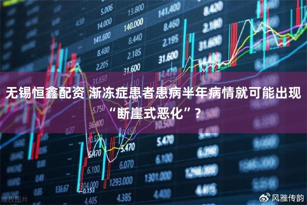 无锡恒鑫配资 渐冻症患者患病半年病情就可能出现“断崖式恶化”?