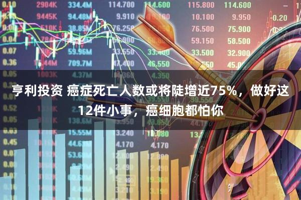 亨利投资 癌症死亡人数或将陡增近75%，做好这12件小事，癌细胞都怕你
