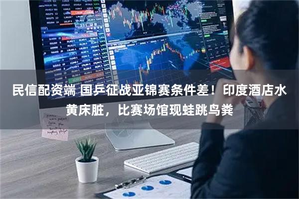 民信配资端 国乒征战亚锦赛条件差！印度酒店水黄床脏，比赛场馆现蛙跳鸟粪