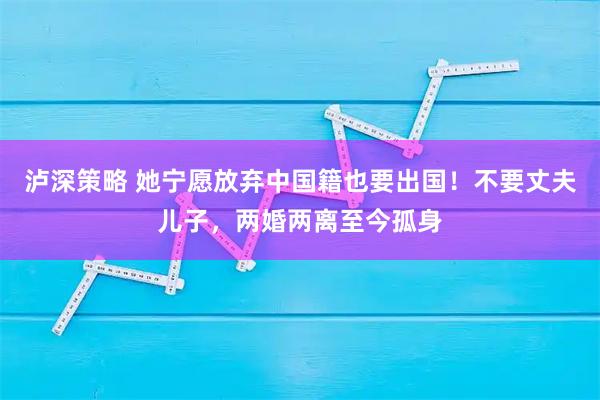 泸深策略 她宁愿放弃中国籍也要出国！不要丈夫儿子，两婚两离至今孤身
