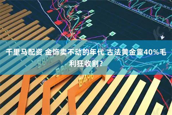 千里马配资 金饰卖不动的年代 古法黄金靠40%毛利狂收割？