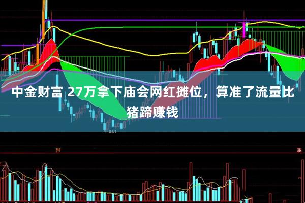 中金财富 27万拿下庙会网红摊位，算准了流量比猪蹄赚钱