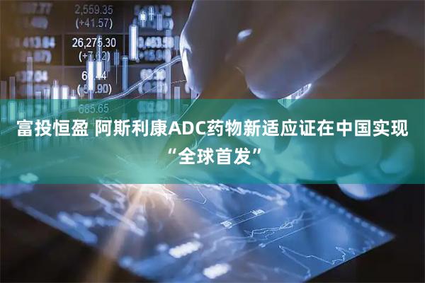 富投恒盈 阿斯利康ADC药物新适应证在中国实现“全球首发”