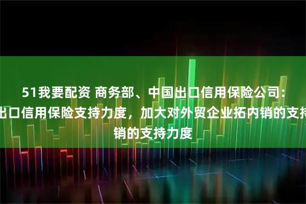 51我要配资 商务部、中国出口信用保险公司：加大出口信用保险支持力度，加大对外贸企业拓内销的支持力度