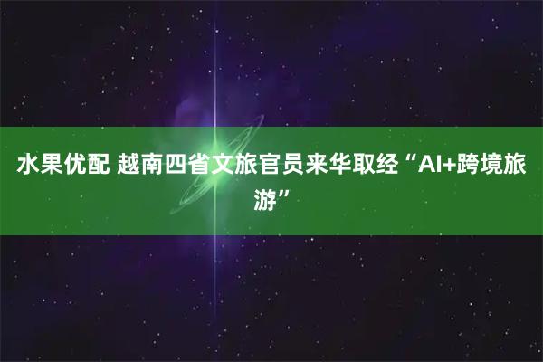 水果优配 越南四省文旅官员来华取经“AI+跨境旅游”