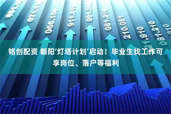 铭创配资 朝阳‘灯塔计划’启动！毕业生找工作可享岗位、落户等福利