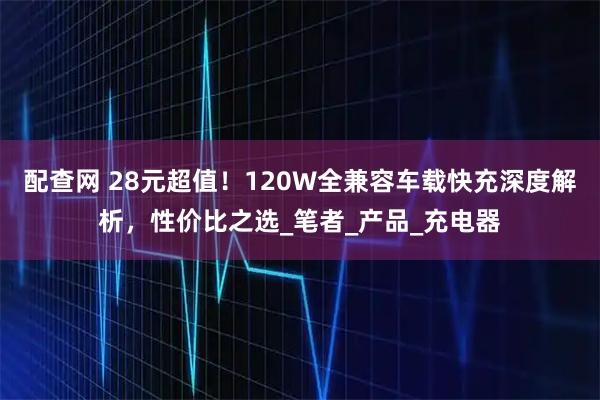 配查网 28元超值！120W全兼容车载快充深度解析，性价比之选_笔者_产品_充电器