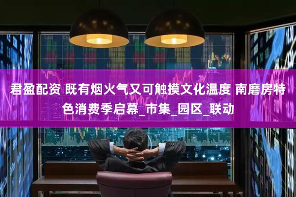 君盈配资 既有烟火气又可触摸文化温度 南磨房特色消费季启幕_市集_园区_联动