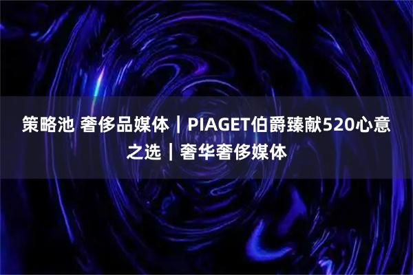 策略池 奢侈品媒体｜PIAGET伯爵臻献520心意之选｜奢华奢侈媒体