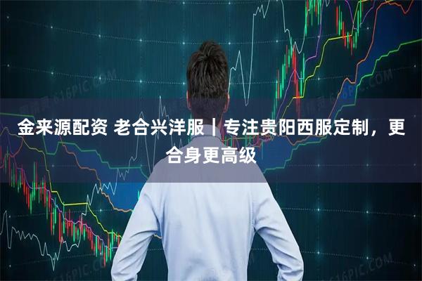 金来源配资 老合兴洋服｜专注贵阳西服定制，更合身更高级