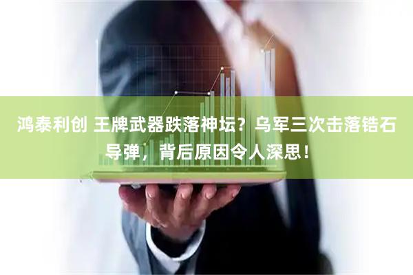 鸿泰利创 王牌武器跌落神坛？乌军三次击落锆石导弹，背后原因令人深思！