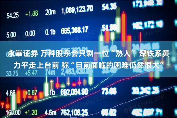 永崋证券 万科股东会只剩一位“熟人” 深铁系黄力平走上台前 称“目前面临的困难仍然很大”