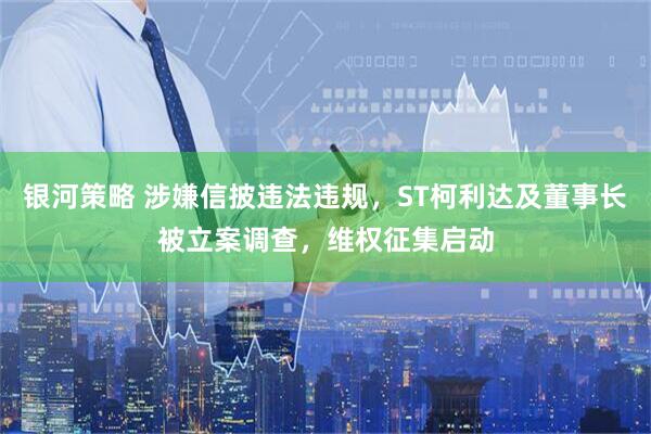 银河策略 涉嫌信披违法违规，ST柯利达及董事长被立案调查，维权征集启动