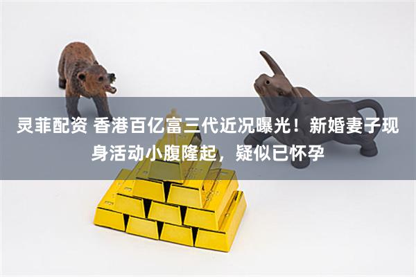 灵菲配资 香港百亿富三代近况曝光！新婚妻子现身活动小腹隆起，疑似已怀孕