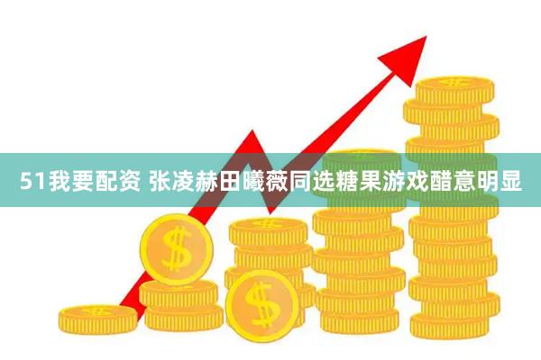 51我要配资 张凌赫田曦薇同选糖果游戏醋意明显