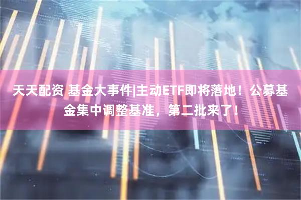 天天配资 基金大事件|主动ETF即将落地！公募基金集中调整基准，第二批来了！