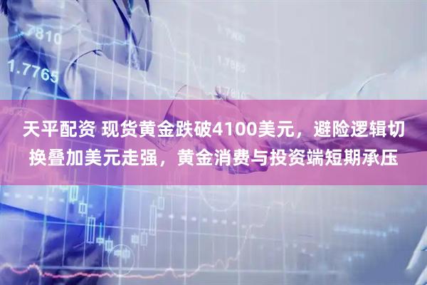 天平配资 现货黄金跌破4100美元，避险逻辑切换叠加美元走强，黄金消费与投资端短期承压