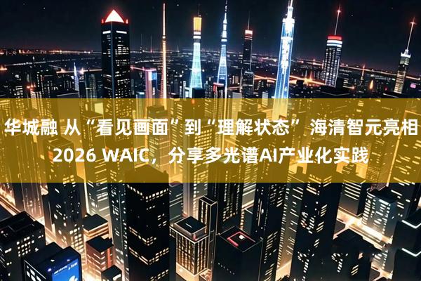 华城融 从“看见画面”到“理解状态” 海清智元亮相2026 WAIC，分享多光谱AI产业化实践