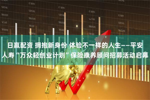 日赢配资 拥抱新身份 体验不一样的人生——平安人寿“万众轻创业计划”保险康养顾问招募活动启幕