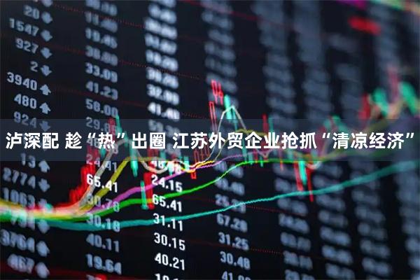 泸深配 趁“热”出圈 江苏外贸企业抢抓“清凉经济”