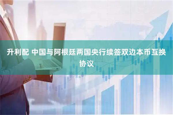 升利配 中国与阿根廷两国央行续签双边本币互换协议
