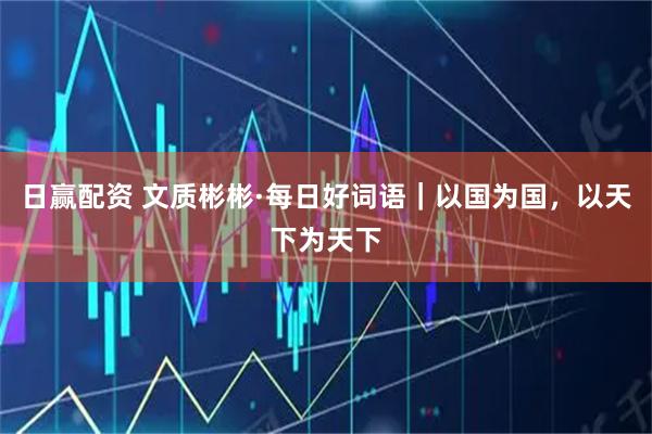 日赢配资 文质彬彬·每日好词语｜以国为国，以天下为天下