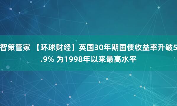 智策管家 【环球财经】英国30年期国债收益率升破5.9% 为1998年以来最高水平