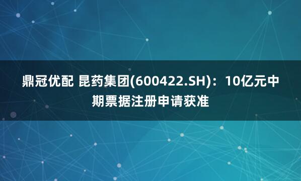 鼎冠优配 昆药集团(600422.SH)：10亿元中期票据注册申请获准