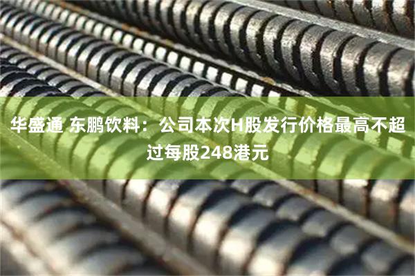 华盛通 东鹏饮料：公司本次H股发行价格最高不超过每股248港元