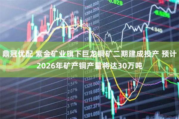 鼎冠优配 紫金矿业旗下巨龙铜矿二期建成投产 预计2026年矿产铜产量将达30万吨